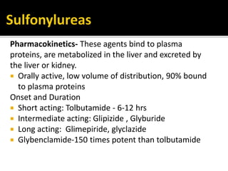 Pharmacokinetics- These agents bind to plasma
proteins, are metabolized in the liver and excreted by
the liver or kidney.
 Orally active, low volume of distribution, 90% bound
to plasma proteins
Onset and Duration
 Short acting: Tolbutamide - 6-12 hrs
 Intermediate acting: Glipizide , Glyburide
 Long acting: Glimepiride, glyclazide
 Glybenclamide-150 times potent than tolbutamide
 