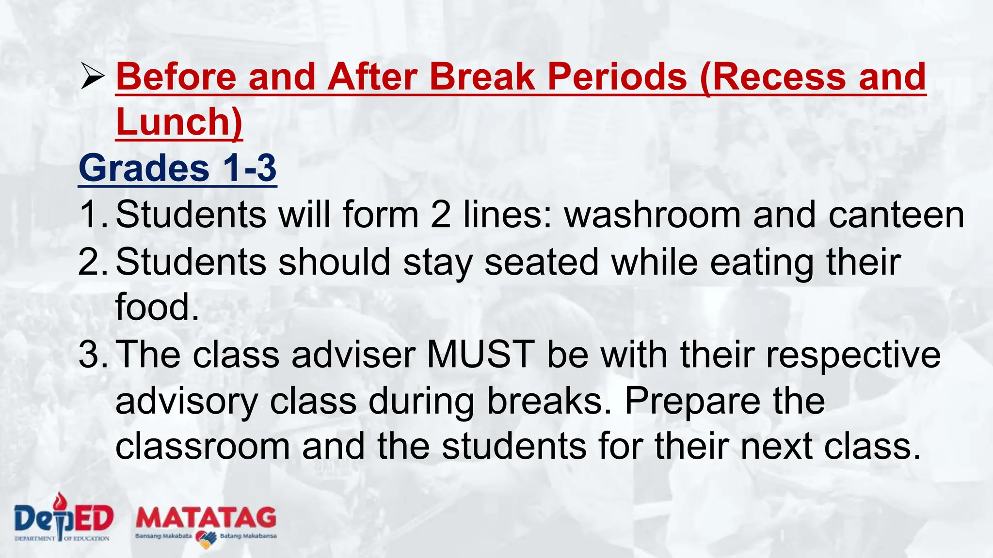 Before and After Break Periods (Recess and
Lunch)
Grades 1-3
1.Students will form 2 lines: washroom and canteen
2.Students should stay seated while eating their
food.
3.The class adviser MUST be with their respective
advisory class during breaks. Prepare the
classroom and the students for their next class.
 