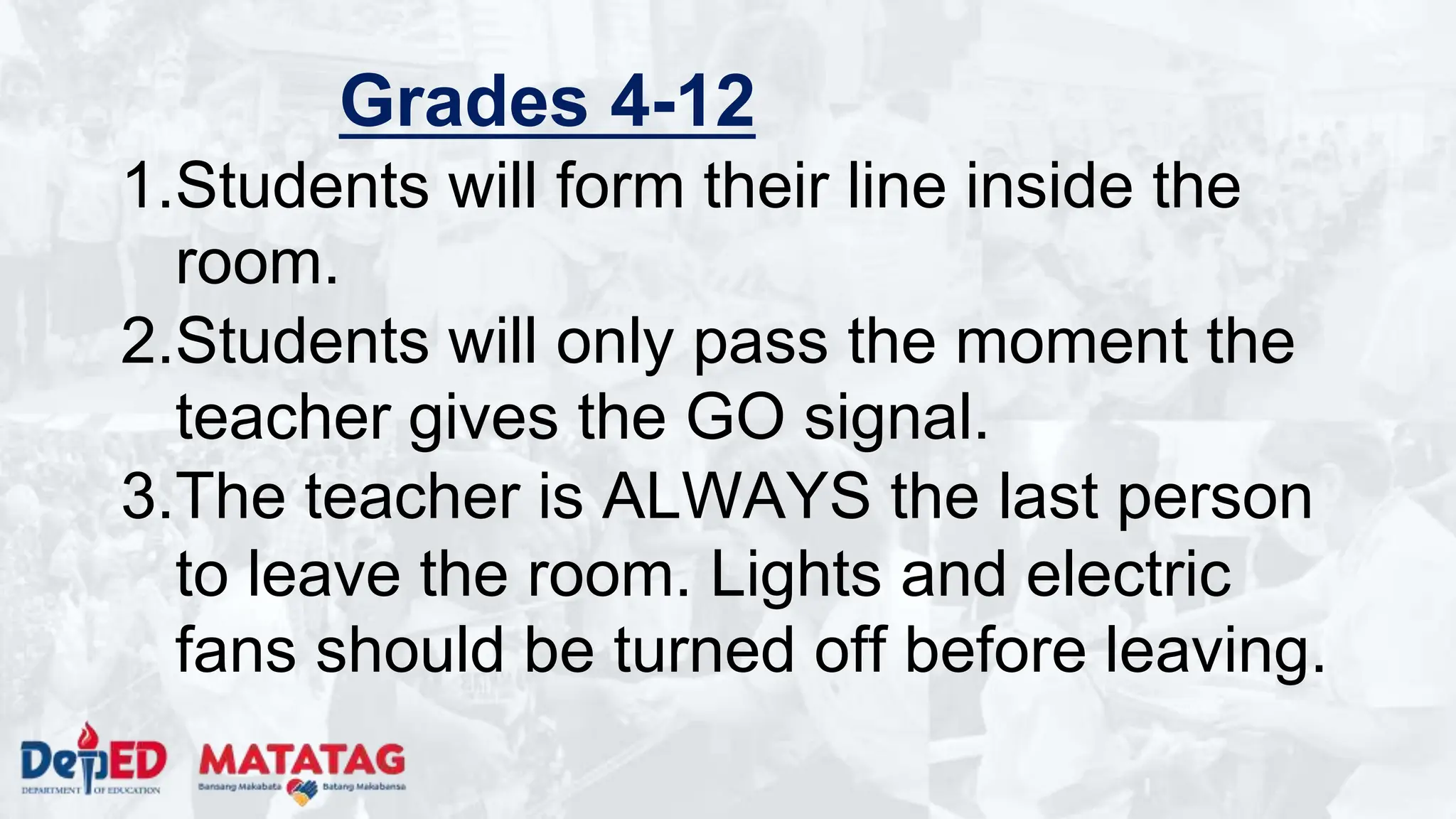 Grades 4-12
1.Students will form their line inside the
room.
2.Students will only pass the moment the
teacher gives the GO signal.
3.The teacher is ALWAYS the last person
to leave the room. Lights and electric
fans should be turned off before leaving.
 
