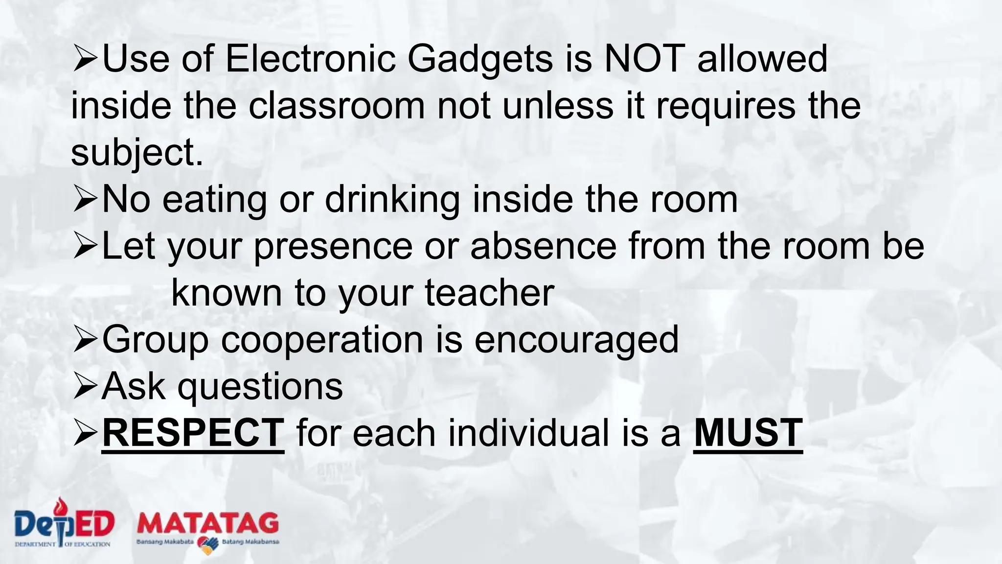 Use of Electronic Gadgets is NOT allowed
inside the classroom not unless it requires the
subject.
No eating or drinking inside the room
Let your presence or absence from the room be
known to your teacher
Group cooperation is encouraged
Ask questions
RESPECT for each individual is a MUST
 