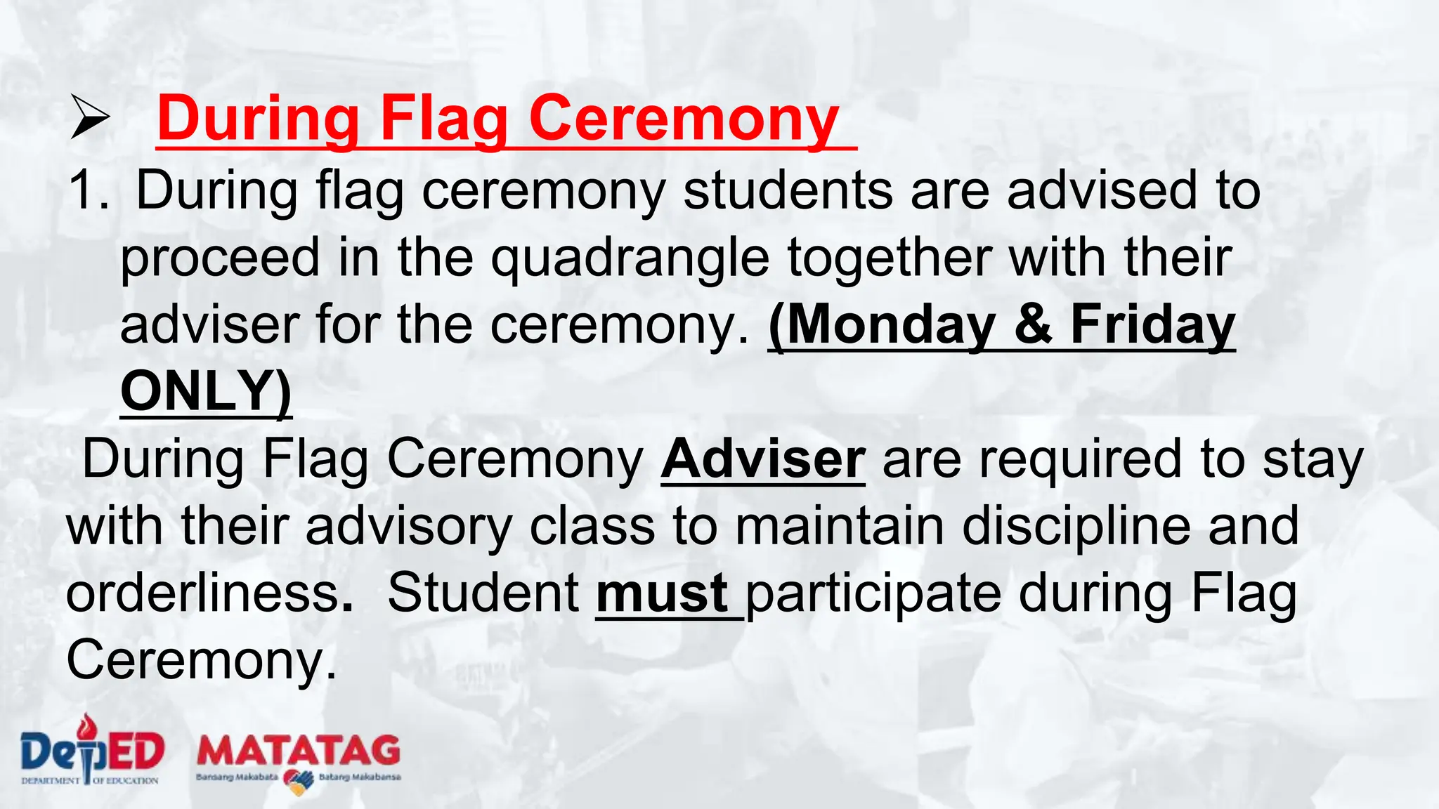  During Flag Ceremony
1. During flag ceremony students are advised to
proceed in the quadrangle together with their
adviser for the ceremony. (Monday & Friday
ONLY)
During Flag Ceremony Adviser are required to stay
with their advisory class to maintain discipline and
orderliness. Student must participate during Flag
Ceremony.
 