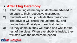  After Flag Ceremony
1) After the flag ceremony students are advised to
go back to their respective classroom.
2) Students will line up outside their classroom.
The adviser will check the uniform, ID, and
proper haircut/hairstyle of each students.
3) As they come in, they will stand and wait for the
rest of the class. When everybody is inside, they
will start with the homeroom period.
 