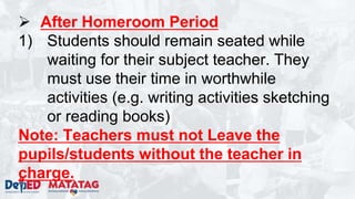  After Homeroom Period
1) Students should remain seated while
waiting for their subject teacher. They
must use their time in worthwhile
activities (e.g. writing activities sketching
or reading books)
Note: Teachers must not Leave the
pupils/students without the teacher in
charge.
 