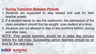  During Transition Between Periods
1. Students are supposed to stay seated and wait for their
teacher quietly.
2. If a student needs to use the washroom, the permission of the
class president should first be sought. (one student at a time)
3. Students are not allowed to stay in the corridors before, during
and after class.
NOTE: First period teachers should be in class five minutes
before the bell rings. Succeeding period teachers should be on
time for the next class
 