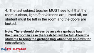 4. The last subject teacher MUST see to it that the
room is clean, lights/fans/aircons are turned off, no
student must be left in the room and the doors are
locked.
Note: There should always be an extra garbage bag in
the classroom in case the trash bin will be full. Allow the
students to bring the garbage bag when they go down for
recess/lunch.
 