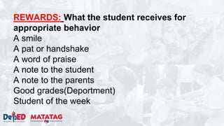 REWARDS: What the student receives for
appropriate behavior
A smile
A pat or handshake
A word of praise
A note to the student
A note to the parents
Good grades(Deportment)
Student of the week
 