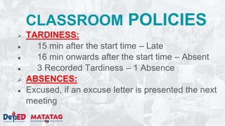CLASSROOM POLICIES
 TARDINESS:
● 15 min after the start time – Late
● 16 min onwards after the start time – Absent
● 3 Recorded Tardiness – 1 Absence
 ABSENCES:
● Excused, if an excuse letter is presented the next
meeting
 