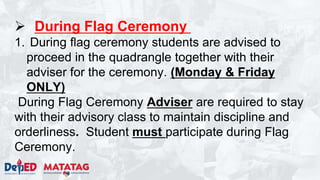  During Flag Ceremony
1. During flag ceremony students are advised to
proceed in the quadrangle together with their
adviser for the ceremony. (Monday & Friday
ONLY)
During Flag Ceremony Adviser are required to stay
with their advisory class to maintain discipline and
orderliness. Student must participate during Flag
Ceremony.
 