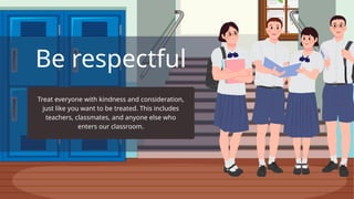 Be respectful
Treat everyone with kindness and consideration,
just like you want to be treated. This includes
teachers, classmates, and anyone else who
enters our classroom.
 