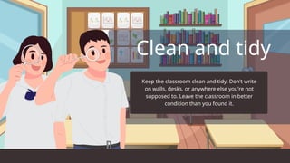 Clean and tidy
Keep the classroom clean and tidy. Don't write
on walls, desks, or anywhere else you're not
supposed to. Leave the classroom in better
condition than you found it.
 
