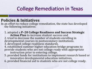 Policies & Initiatives

In an effort to reduce college remediation, the state has developed
the following initiatives:
1. adopted a P–20 College Readiness and Success Strategic
Action Plan to increase student success and
2. tried to decrease the number of students enrolling in
developmental courses in postsecondary institutions.
3. developed college readiness standards.
4. established summer higher education bridge programs to
provide students who are not college ready with appropriate
instruction prior to entering college.
5. provided funds for institutions to implement research based or
innovative developmental education initiatives.
6. provided financial aid to students who are not college ready.

 