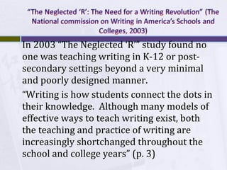 In 2003 “The Neglected ‘R’” study found no
one was teaching writing in K-12 or postsecondary settings beyond a very minimal
and poorly designed manner.
“Writing is how students connect the dots in
their knowledge. Although many models of
effective ways to teach writing exist, both
the teaching and practice of writing are
increasingly shortchanged throughout the
school and college years” (p. 3)

 