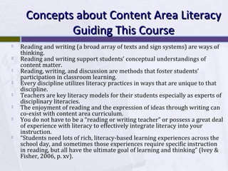 Concepts about Content Area Literacy
Guiding This Course










Reading and writing (a broad array of texts and sign systems) are ways of
thinking.
Reading and writing support students’ conceptual understandings of
content matter.
Reading, writing, and discussion are methods that foster students’
participation in classroom learning.
Every discipline utilizes literacy practices in ways that are unique to that
discipline.
Teachers are key literacy models for their students especially as experts of
disciplinary literacies.
The enjoyment of reading and the expression of ideas through writing can
co-exist with content area curriculum.
You do not have to be a “reading or writing teacher” or possess a great deal
of experience with literacy to effectively integrate literacy into your
instruction.
“Students need lots of rich, literacy-based learning experiences across the
school day, and sometimes those experiences require specific instruction
in reading, but all have the ultimate goal of learning and thinking” (Ivey &
Fisher, 2006, p. xv).

 