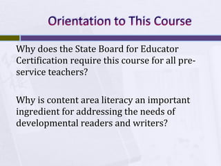 Why does the State Board for Educator
Certification require this course for all preservice teachers?
Why is content area literacy an important
ingredient for addressing the needs of
developmental readers and writers?

 