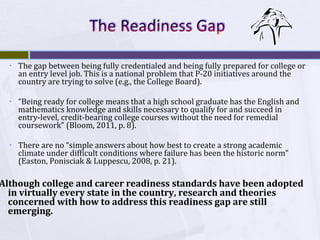 ▫

The gap between being fully credentialed and being fully prepared for college or
an entry level job. This is a national problem that P-20 initiatives around the
country are trying to solve (e.g., the College Board).

▫

“Being ready for college means that a high school graduate has the English and
mathematics knowledge and skills necessary to qualify for and succeed in
entry-level, credit-bearing college courses without the need for remedial
coursework” (Bloom, 2011, p. 8).

▫

There are no “simple answers about how best to create a strong academic
climate under difficult conditions where failure has been the historic norm”
(Easton, Ponisciak & Luppescu, 2008, p. 21).

Although college and career readiness standards have been adopted
in virtually every state in the country, research and theories
concerned with how to address this readiness gap are still
emerging.

 