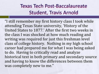 “I still remember my first history class I took while
attending Texas State university, ‘History of the
United States to 1877.’ After the first two weeks in
the class I was shocked at how much reading and
writing was required for just this freshman level
class of college history. Nothing in my high school
career had prepared me for what I was being asked
to do. Having to critically read and analyze
historical text in both primary and secondary source
and having to know the differences between them
was completely new to me.”

 