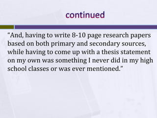 “And, having to write 8-10 page research papers
based on both primary and secondary sources,
while having to come up with a thesis statement
on my own was something I never did in my high
school classes or was ever mentioned.”

 