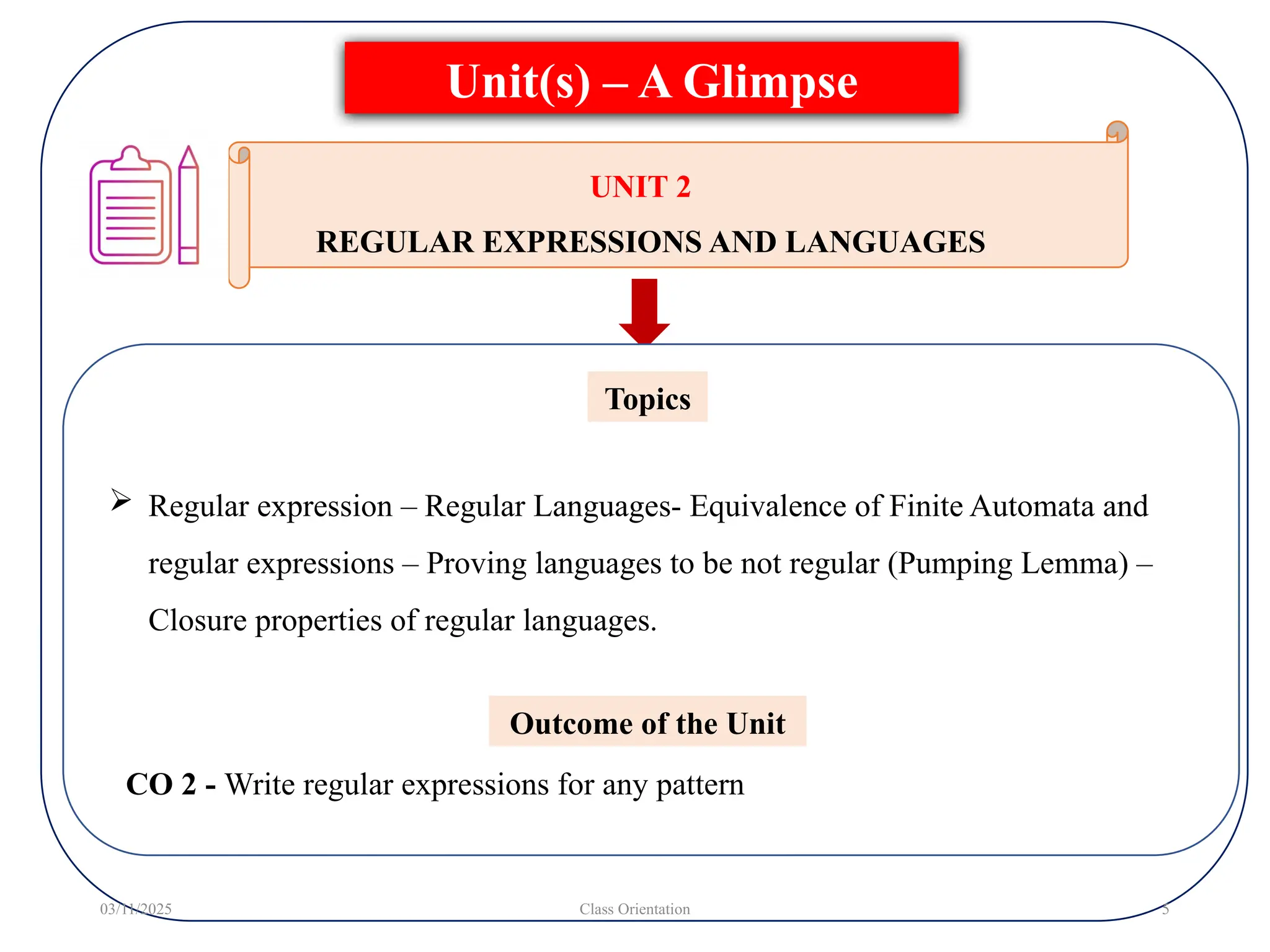  Regular expression – Regular Languages- Equivalence of Finite Automata and
regular expressions – Proving languages to be not regular (Pumping Lemma) –
Closure properties of regular languages.
Topics
Unit(s) – A Glimpse
03/11/2025 Class Orientation 5
UNIT 2
REGULAR EXPRESSIONS AND LANGUAGES
Outcome of the Unit
CO 2 - Write regular expressions for any pattern
 