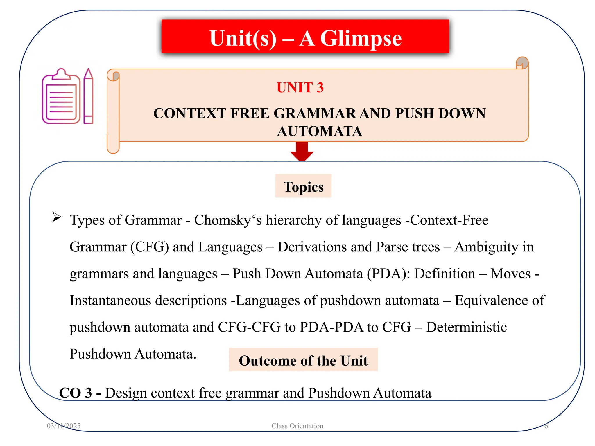  Types of Grammar - Chomsky‘s hierarchy of languages -Context-Free
Grammar (CFG) and Languages – Derivations and Parse trees – Ambiguity in
grammars and languages – Push Down Automata (PDA): Definition – Moves -
Instantaneous descriptions -Languages of pushdown automata – Equivalence of
pushdown automata and CFG-CFG to PDA-PDA to CFG – Deterministic
Pushdown Automata.
Topics
Unit(s) – A Glimpse
03/11/2025 Class Orientation 6
UNIT 3
CONTEXT FREE GRAMMAR AND PUSH DOWN
AUTOMATA
Outcome of the Unit
CO 3 - Design context free grammar and Pushdown Automata
 