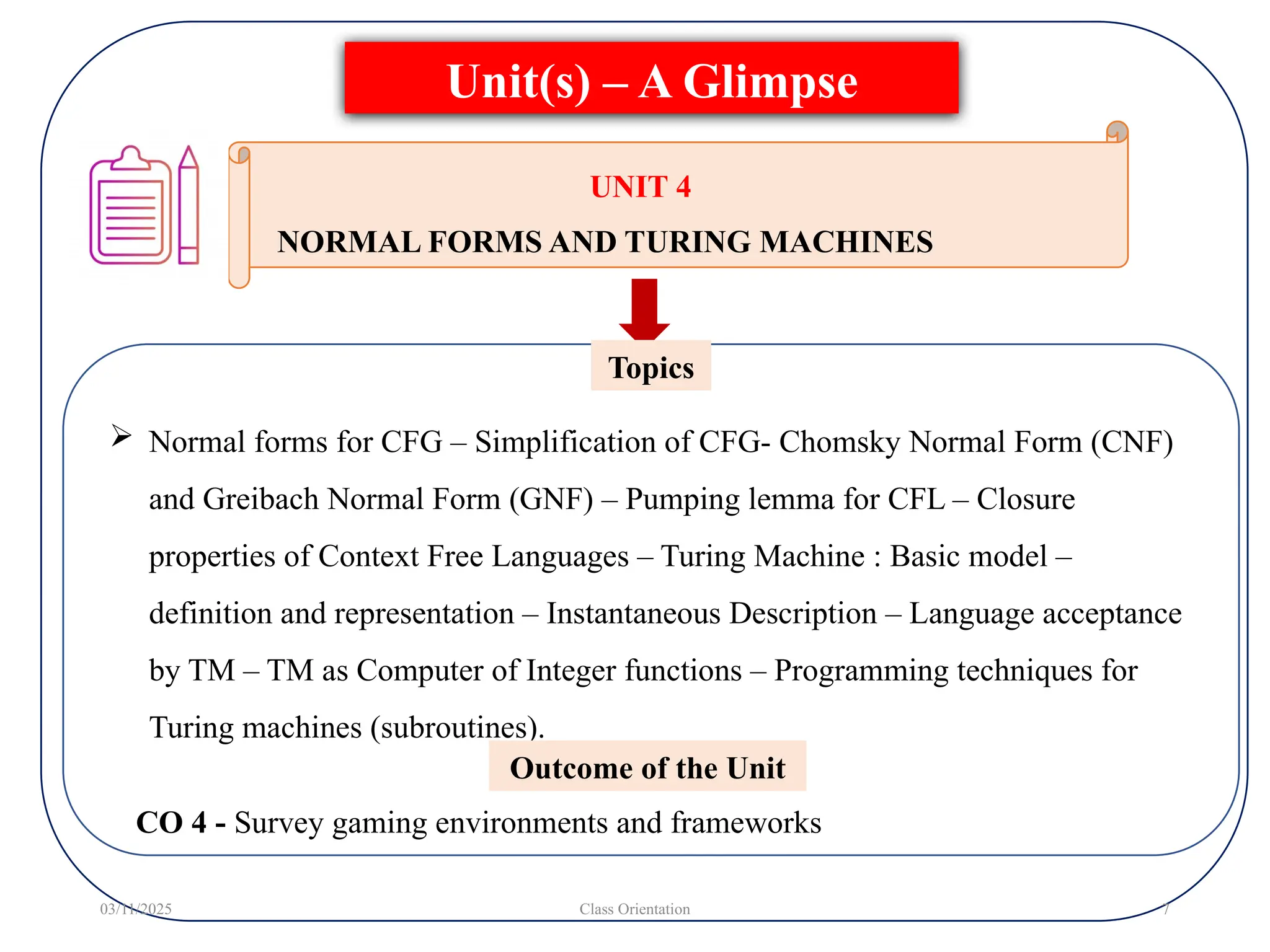  Normal forms for CFG – Simplification of CFG- Chomsky Normal Form (CNF)
and Greibach Normal Form (GNF) – Pumping lemma for CFL – Closure
properties of Context Free Languages – Turing Machine : Basic model –
definition and representation – Instantaneous Description – Language acceptance
by TM – TM as Computer of Integer functions – Programming techniques for
Turing machines (subroutines).
Topics
Unit(s) – A Glimpse
03/11/2025 Class Orientation 7
UNIT 4
NORMAL FORMS AND TURING MACHINES
Outcome of the Unit
CO 4 - Survey gaming environments and frameworks
 