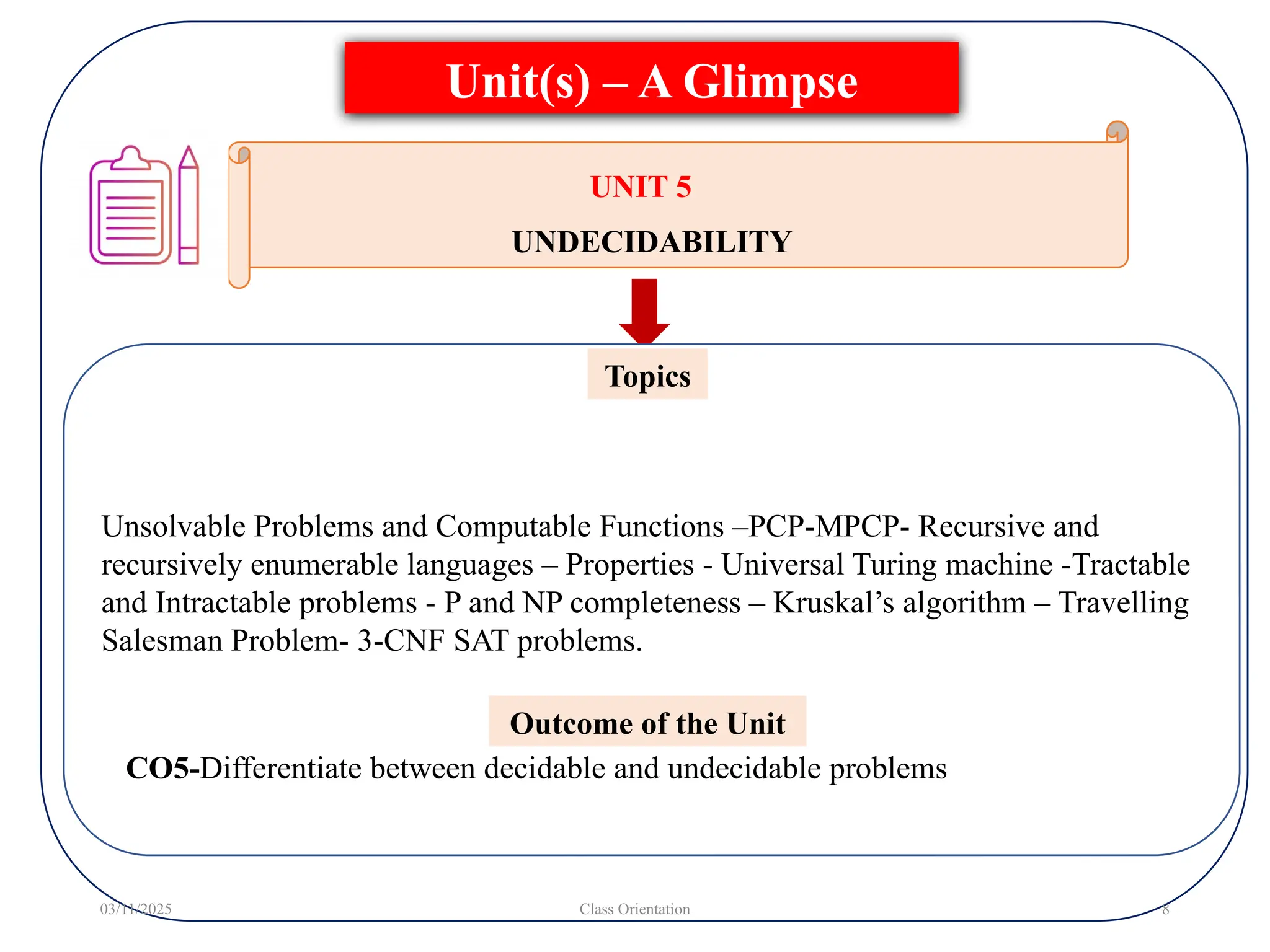 Unsolvable Problems and Computable Functions –PCP-MPCP- Recursive and
recursively enumerable languages – Properties - Universal Turing machine -Tractable
and Intractable problems - P and NP completeness – Kruskal’s algorithm – Travelling
Salesman Problem- 3-CNF SAT problems.
Topics
Unit(s) – A Glimpse
03/11/2025 Class Orientation 8
UNIT 5
UNDECIDABILITY
Outcome of the Unit
CO5-Differentiate between decidable and undecidable problems
 