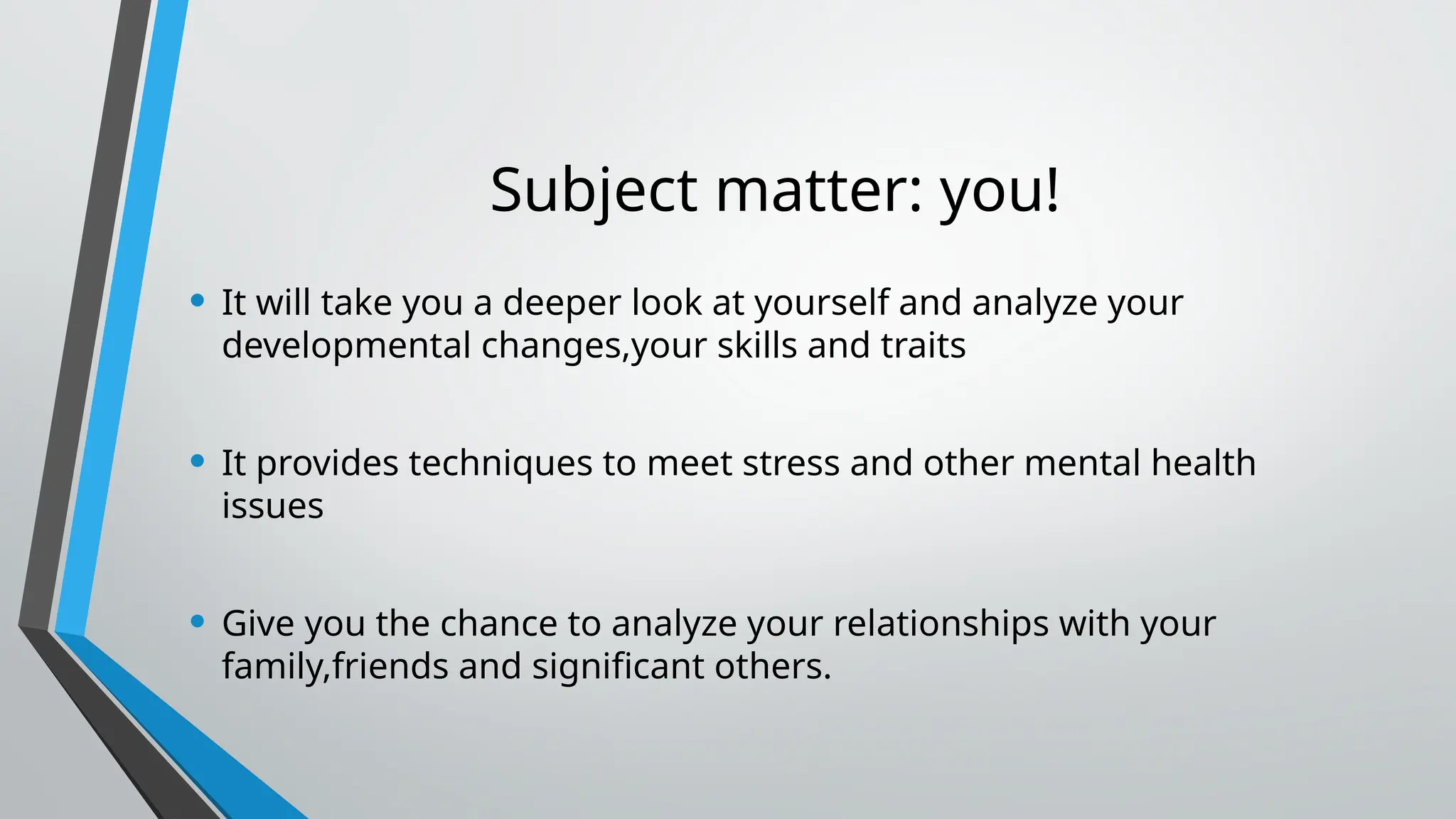 Subject matter: you!
• It will take you a deeper look at yourself and analyze your
developmental changes,your skills and traits
• It provides techniques to meet stress and other mental health
issues
• Give you the chance to analyze your relationships with your
family,friends and significant others.
 