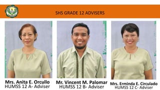 SHS GRADE 12 ADVISERS
Mr. Vincent M. Palomar
HUMSS 12 B- Adviser
Mrs. Erminda E. Circulado
HUMSS 12 C- Adviser
Mrs. Anita E. Orcullo
HUMSS 12 A- Adviser
 