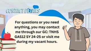 For questions or you need
anything, you may contact
me through our GC: TNHS
GAS12 SY 24-25 or visit me
during my vacant hours.
CONTACT DETAILS
CONTACT DETAILS
 