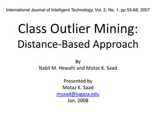 International Journal of Intelligent Technology, Vol. 2, No. 1, pp 55-68, 2007




      Class Outlier Mining:
      Distance‐Based Approach
                                By
                 Nabil M. Hewahi and Motaz K. Saad

                             Presented by
                             Motaz K. Saad
                           msaad@iugaza.edu
                               Jan. 2008
 