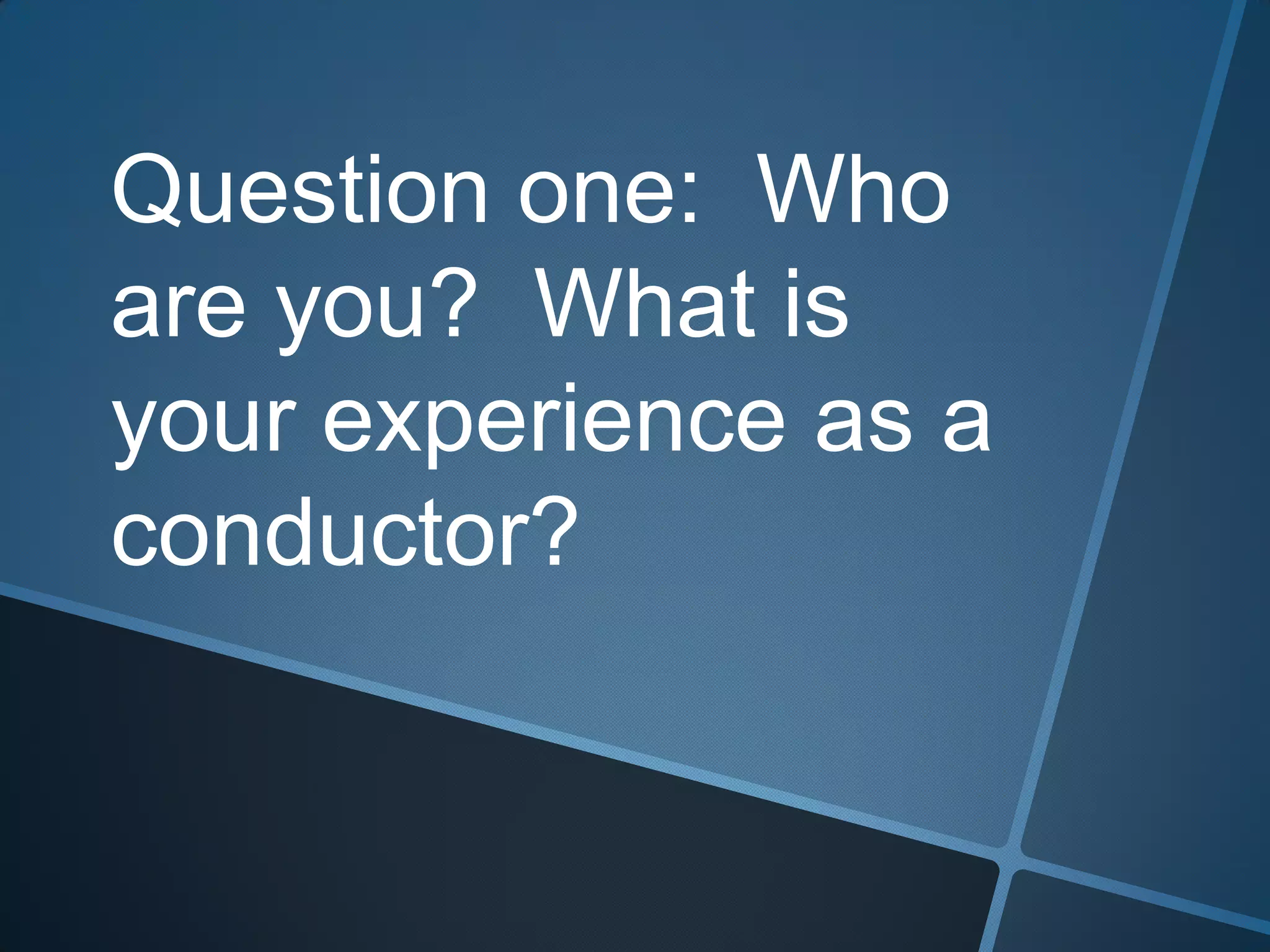 Question one: Who
are you? What is
your experience as a
conductor?