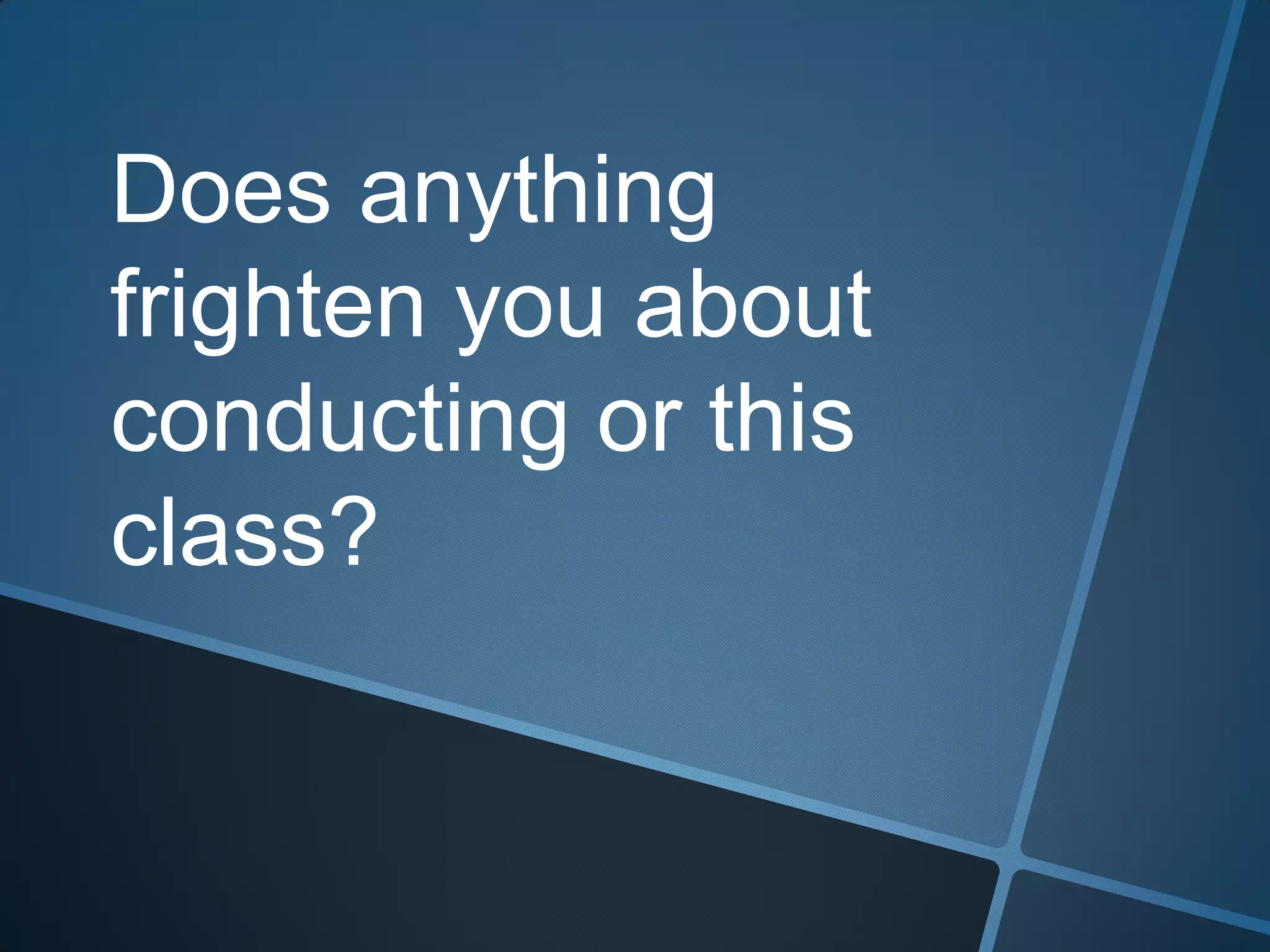 Does anything
frighten you about
conducting or this
class?