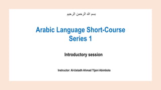 ‫الرحيم‬ ‫الرحمن‬ ‫هللا‬ ‫بسم‬
Arabic Language Short-Course
Series 1
Introductory session
Instructor: Al-Ustadh Ahmad Tijani Abimbola
 