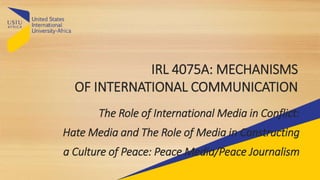IRL 4075A: MECHANISMS
OF INTERNATIONAL COMMUNICATION
The Role of International Media in Conflict:
Hate Media and The Role of Media in Constructing
a Culture of Peace: Peace Media/Peace Journalism
 
