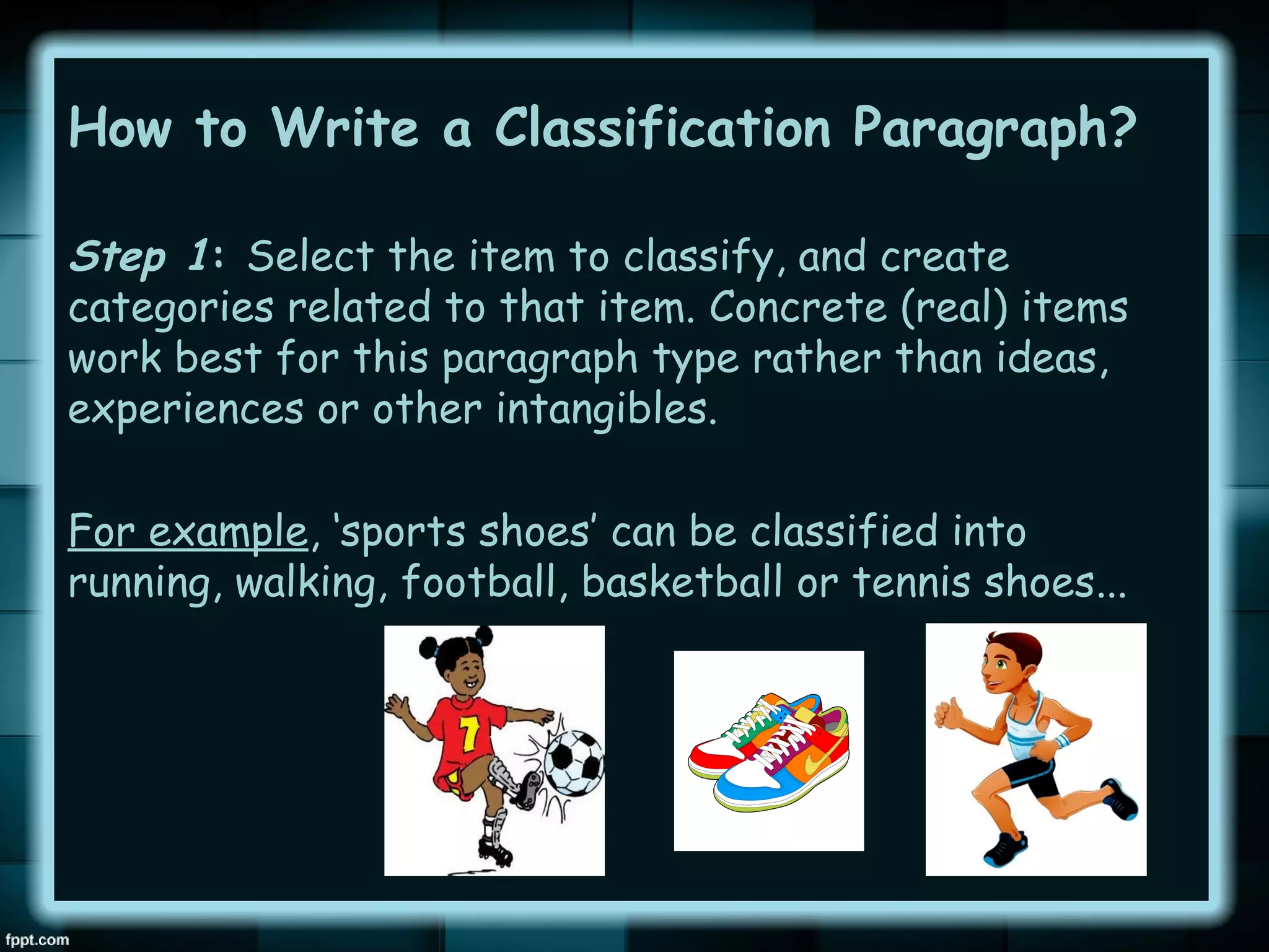 How to Write a Classification Paragraph?
Step 1: Select the item to classify, and create
categories related to that item. Concrete (real) items
work best for this paragraph type rather than ideas,
experiences or other intangibles.
For example, ‘sports shoes’ can be classified into
running, walking, football, basketball or tennis shoes...

 
