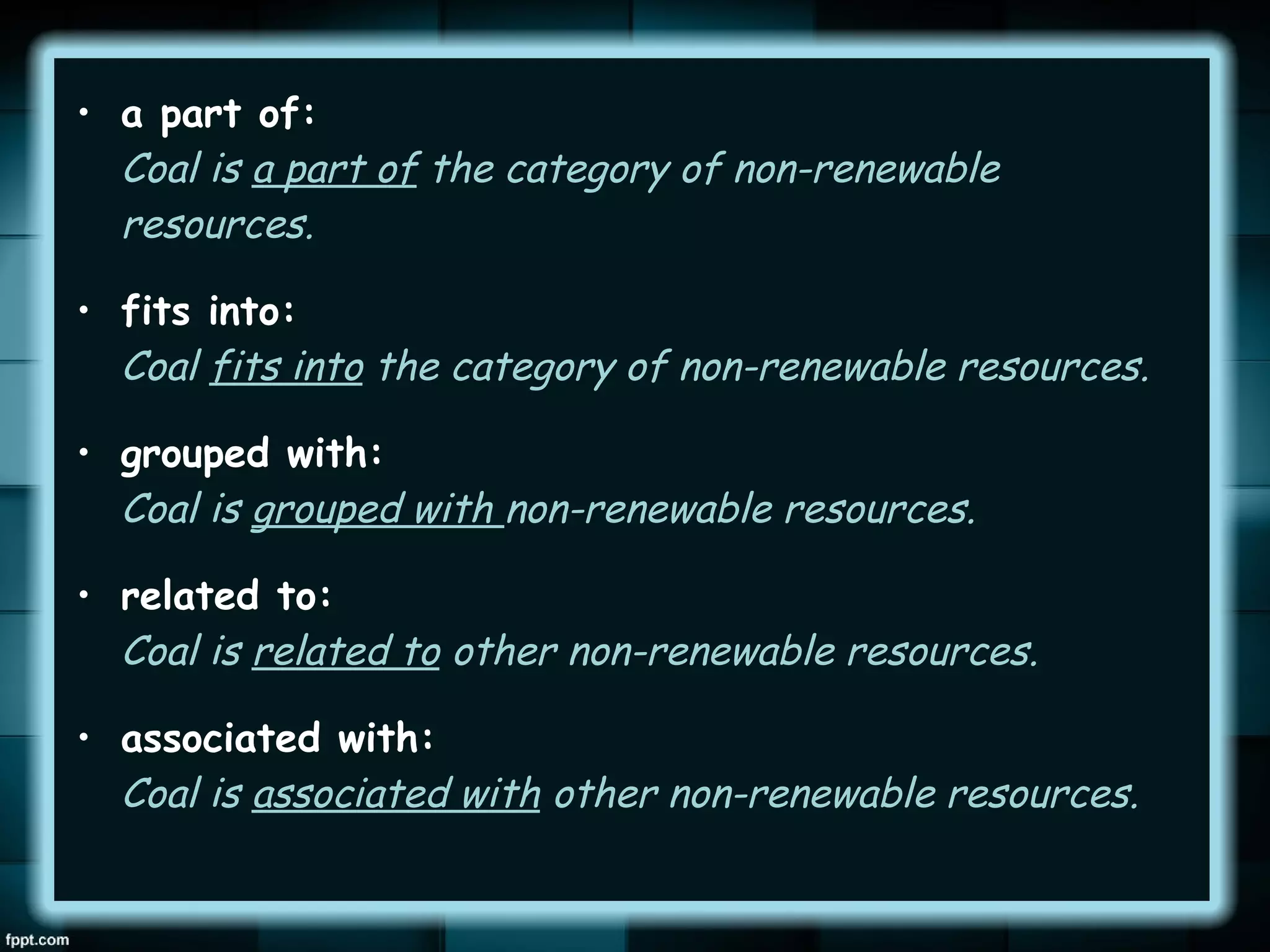• a part of:
Coal is a part of the category of non-renewable
resources.
• fits into:
Coal fits into the category of non-renewable resources.
• grouped with:
Coal is grouped with non-renewable resources.
• related to:
Coal is related to other non-renewable resources.
• associated with:
Coal is associated with other non-renewable resources.

 