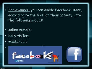 • For example, you can divide Facebook users,
according to the level of their activity, into
the following groups:
• online zombie;
• daily visitor;
• weekender;
• “forgot my password” type.

 