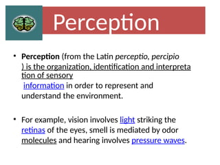 Perception
• Perception (from the Latin perceptio, percipio
) is the organization, identification and interpreta
tion of sensory
information in order to represent and
understand the environment.
• For example, vision involves light striking the
retinas of the eyes, smell is mediated by odor
molecules and hearing involves pressure waves.
 