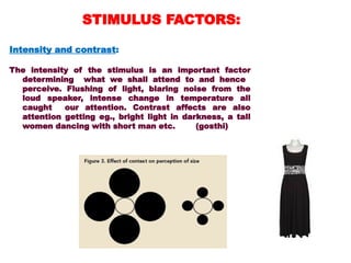 Intensity and contrast:
The intensity of the stimulus is an important factor
determining what we shall attend to and hence
perceive. Flushing of light, blaring noise from the
loud speaker, intense change in temperature all
caught our attention. Contrast affects are also
attention getting eg., bright light in darkness, a tall
women dancing with short man etc. (gosthi)
STIMULUS FACTORS:
 