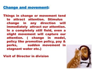 Change and movement:
Things in change or movement tend
to attract attention. Stimulus
change in any direction will
immediately attract our attention.
In a completely still field, even a
slight movement will capture our
attention. ( change in model,
policy like promotion policy, pay &
perks, sudden movement in
stagnant water etc.)
Visit of Director in division
 