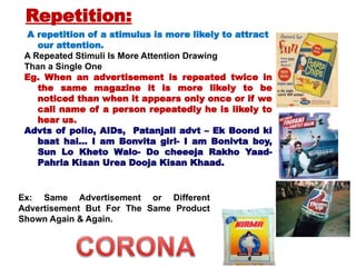A repetition of a stimulus is more likely to attract
our attention.
A Repeated Stimuli Is More Attention Drawing
Than a Single One
Eg. When an advertisement is repeated twice in
the same magazine it is more likely to be
noticed than when it appears only once or if we
call name of a person repeatedly he is likely to
hear us.
Advts of polio, AIDs, Patanjali advt – Ek Boond ki
baat hai… I am Bonvita girl- I am Bonivta boy,
Sun Lo Kheto Walo- Do cheeeja Rakho Yaad-
Pahrla Kisan Urea Dooja Kisan Khaad.
Ex: Same Advertisement or Different
Advertisement But For The Same Product
Shown Again & Again.
Repetition:
 