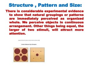 There is considerable experimental evidence
to show that natural groupings or patterns
are immediately perceived as organized
whole. We perceive objects in continuous
arrangement. Other things being equal, the
larger of two stimuli, will attract more
attention.
Structure , Pattern and Size:
 