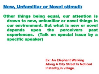 New, Unfamiliar or Novel stimuli:
Other things being equal, our attention is
drawn to new, unfamiliar or novel things in
our environment. But what is new or novel
depends upon the perceivers past
experiences. (Talk on special issue by a
specific speaker)
Ex: An Elephant Walking
Along A City Street Is Noticed
Instantly,in village.
 