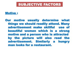 Motive :
Our motive usually determine what
things we should readily attend. Many
advertisement make skillful use of
beautiful women which is a strong
motive and a person who is attracted
by the picture will also read the
advertisement. Similarly a hungry
man looks for a restaurant.
SUBJECTIVE FACTORS
 