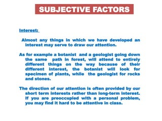 Interest:
Almost any things in which we have developed an
interest may serve to draw our attention.
As for example a botanist and a geologist going down
the same path in forest, will attend to entirely
different things on the way because of their
different interest, the botanist will look for
specimen of plants, while the geologist for rocks
and stones.
The direction of our attention is often provided by our
short term interests rather than long-term interest.
If you are preoccupied with a personal problem,
you may find it hard to be attentive in class.
SUBJECTIVE FACTORS
 