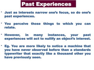 • Just as interests narrow one’s focus, so do one’s
past experiences.
• You perceive those things to which you can
relate.
• However, in many instances, your past
experiences will act to nullify an object’s interest.
• Eg. You are more likely to notice a machine that
you have never observed before than a standards
typewriter that exactly like a thousand other you
have previously seen.
Past Experiences
 