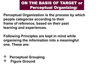 Perceptual Organization is the process by which
people categorize according to their
frame of reference, based on their past
learning and experiences.
Following Principles are kept in mind while
organising the information into a meaningful
one. These are:
 Perceptual Grouping
 Figure Ground
ON THE BASIS OF TARGET or
Perceptual Organizing:
 