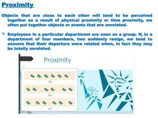 Proximity
Objects that are close to each other will tend to be perceived
together as a result of physical proximity or time proximity, we
often put together objects or events that are unrelated.
 Employees in a particular department are seen as a group. If, in a
department of four members, two suddenly resign, we tend to
assume that their departure were related when, in fact they may
be totally unrelated.
 