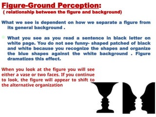 Figure-Ground Perception:
( relationship between the figure and background)
What we see is dependent on how we separate a figure from
its general background .
 What you see as you read a sentence in black letter on
white page. You do not see funny- shaped patched of black
and white because you recognize the shapes and organize
the blue shapes against the white background . Figure
dramatizes this effect.

When you look at the figure you will see
either a vase or two faces. If you continue
to look, the figure will appear to shift to
the alternative organization
 