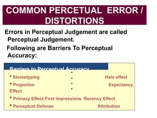 COMMON PERCETUAL ERROR /
DISTORTIONS
Errors in Perceptual Judgement are called
Perceptual Judgement.
Following are Barriers To Perceptual
Accuracy:
Barriers to Perceptual Accuracy
• Stereotyping Halo effect
• Projection Expectancy
Effect
• Primacy Effect:First impressions Recency Effect
• Perceptual Defense Attribution
 