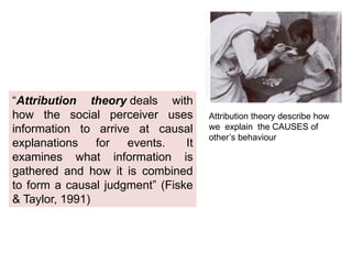 “Attribution theory deals with
how the social perceiver uses
information to arrive at causal
explanations for events. It
examines what information is
gathered and how it is combined
to form a causal judgment” (Fiske
& Taylor, 1991)
Attribution theory describe how
we explain the CAUSES of
other’s behaviour
 